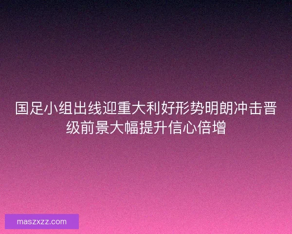 国足小组出线迎重大利好形势明朗冲击晋级前景大幅提升信心倍增