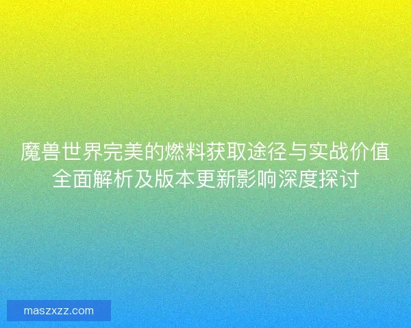 魔兽世界完美的燃料获取途径与实战价值全面解析及版本更新影响深度探讨