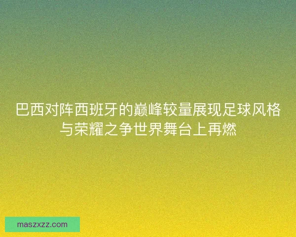 巴西对阵西班牙的巅峰较量展现足球风格与荣耀之争世界舞台上再燃