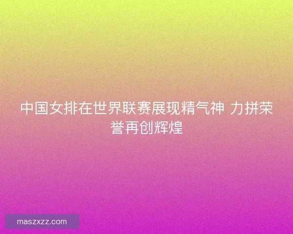 中国女排在世界联赛展现精气神 力拼荣誉再创辉煌