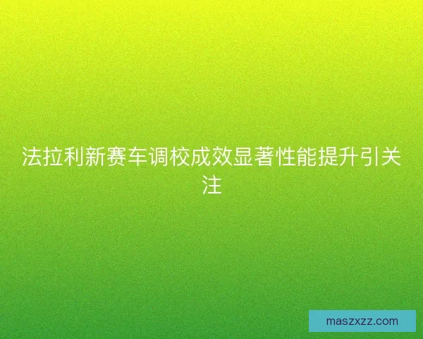 法拉利新赛车调校成效显著性能提升引关注