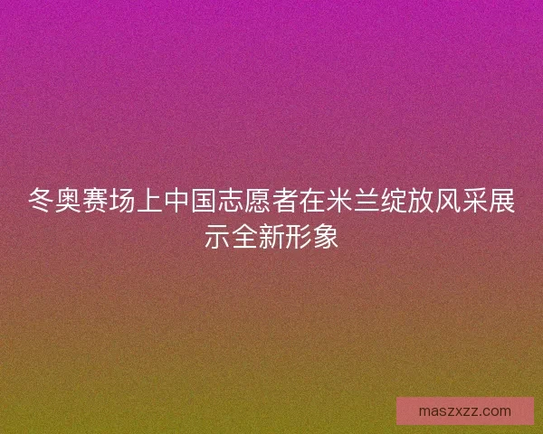 冬奥赛场上中国志愿者在米兰绽放风采展示全新形象